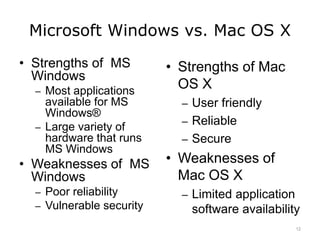 Microsoft Windows vs. Mac OS X
• Strengths of MS
Windows
– Most applications
available for MS
Windows®
– Large variety of
hardware that runs
MS Windows
• Weaknesses of MS
Windows
– Poor reliability
– Vulnerable security
• Strengths of Mac
OS X
– User friendly
– Reliable
– Secure
• Weaknesses of
Mac OS X
– Limited application
software availability
12
 