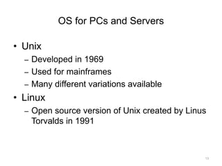 OS for PCs and Servers
• Unix
– Developed in 1969
– Used for mainframes
– Many different variations available
• Linux
– Open source version of Unix created by Linus
Torvalds in 1991
13
 