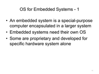 OS for Embedded Systems - 1
• An embedded system is a special-purpose
computer encapsulated in a larger system
• Embedded systems need their own OS
• Some are proprietary and developed for
specific hardware system alone
17
 