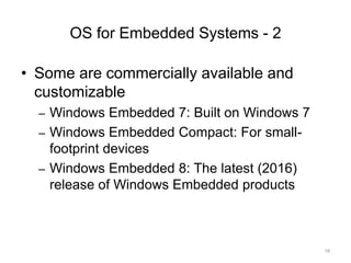 OS for Embedded Systems - 2
• Some are commercially available and
customizable
– Windows Embedded 7: Built on Windows 7
– Windows Embedded Compact: For small-
footprint devices
– Windows Embedded 8: The latest (2016)
release of Windows Embedded products
18
 