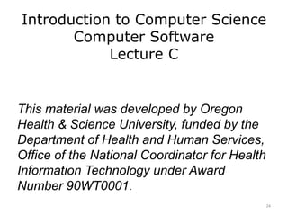 Introduction to Computer Science
Computer Software
Lecture C
This material was developed by Oregon
Health & Science University, funded by the
Department of Health and Human Services,
Office of the National Coordinator for Health
Information Technology under Award
Number 90WT0001.
24
 
