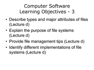 Computer Software
Learning Objectives - 3
• Describe types and major attributes of files
(Lecture d)
• Explain the purpose of file systems
(Lecture d)
• Provide file management tips (Lecture d)
• Identify different implementations of file
systems (Lecture d)
4
 