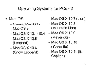 Operating Systems for PCs - 2
• Mac OS
– Classic Mac OS -
Mac OS 9
– Mac OS X 10.1-10.4
– Mac OS X 10.5
(Leopard)
– Mac OS X 10.6
(Snow Leopard)
– Mac OS X 10.7 (Lion)
– Mac OS X 10.8
(Mountain Lion)
– Mac OS X 10.9
(Mavericks)
– Mac OS X 10.10
(Yosemite)
– Mac OS X 10.11 (El
Capitan)
7
 