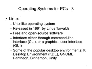Operating Systems for PCs - 3
• Linux
– Unix-like operating system
– Released in 1991 by Linus Torvalds
– Free and open-source software
– Interface either through command-line
interface (CLI), or a graphical user interface
(GUI)
– Some of the popular desktop environments: K
Desktop Environment (KDE), GNOME,
Pantheon, Cinnamon, Unity
8
 