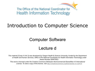 Introduction to Computer Science
Computer Software
Lecture d
This material (Comp 4 Unit 3) was developed by Oregon Health & Science University, funded by the Department
of Health and Human Services, Office of the National Coordinator for Health Information Technology under
Award Number 90WT0001.
This work is licensed under the Creative Commons Attribution-NonCommercial-ShareAlike 4.0 International
License. To view a copy of this license, visit http://creativecommons.org/licenses/by-nc-sa/4.0/.
 