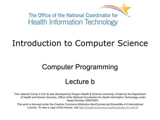 Introduction to Computer Science
Computer Programming
Lecture b
This material (Comp 4 Unit 4) was developed by Oregon Health & Science University, funded by the Department
of Health and Human Services, Office of the National Coordinator for Health Information Technology under
Award Number 90WT0001.
This work is licensed under the Creative Commons Attribution-NonCommercial-ShareAlike 4.0 International
License. To view a copy of this license, visit http://creativecommons.org/licenses/by-nc-sa/4.0/.
 