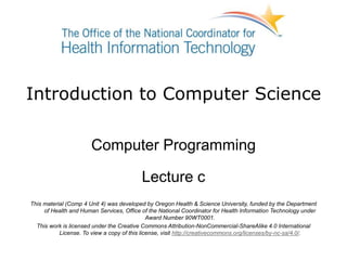 Introduction to Computer Science
Computer Programming
Lecture c
This material (Comp 4 Unit 4) was developed by Oregon Health & Science University, funded by the Department
of Health and Human Services, Office of the National Coordinator for Health Information Technology under
Award Number 90WT0001.
This work is licensed under the Creative Commons Attribution-NonCommercial-ShareAlike 4.0 International
License. To view a copy of this license, visit http://creativecommons.org/licenses/by-nc-sa/4.0/.
 