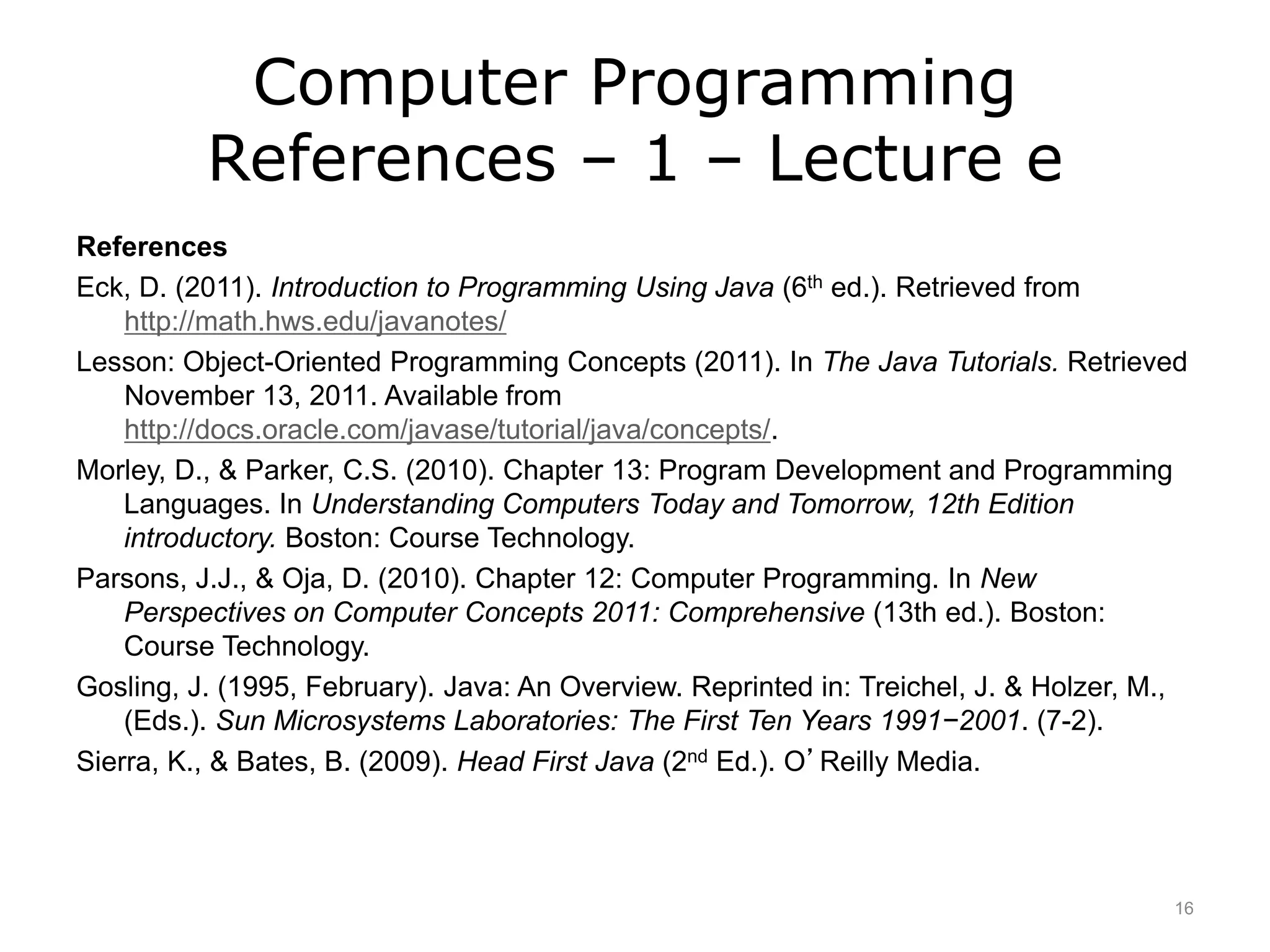 Computer Programming
References – 1 – Lecture e
References
Eck, D. (2011). Introduction to Programming Using Java (6th ed.). Retrieved from
http://math.hws.edu/javanotes/
Lesson: Object-Oriented Programming Concepts (2011). In The Java Tutorials. Retrieved
November 13, 2011. Available from
http://docs.oracle.com/javase/tutorial/java/concepts/.
Morley, D., & Parker, C.S. (2010). Chapter 13: Program Development and Programming
Languages. In Understanding Computers Today and Tomorrow, 12th Edition
introductory. Boston: Course Technology.
Parsons, J.J., & Oja, D. (2010). Chapter 12: Computer Programming. In New
Perspectives on Computer Concepts 2011: Comprehensive (13th ed.). Boston:
Course Technology.
Gosling, J. (1995, February). Java: An Overview. Reprinted in: Treichel, J. & Holzer, M.,
(Eds.). Sun Microsystems Laboratories: The First Ten Years 1991−2001. (7-2).
Sierra, K., & Bates, B. (2009). Head First Java (2nd Ed.). O’Reilly Media.
16
 