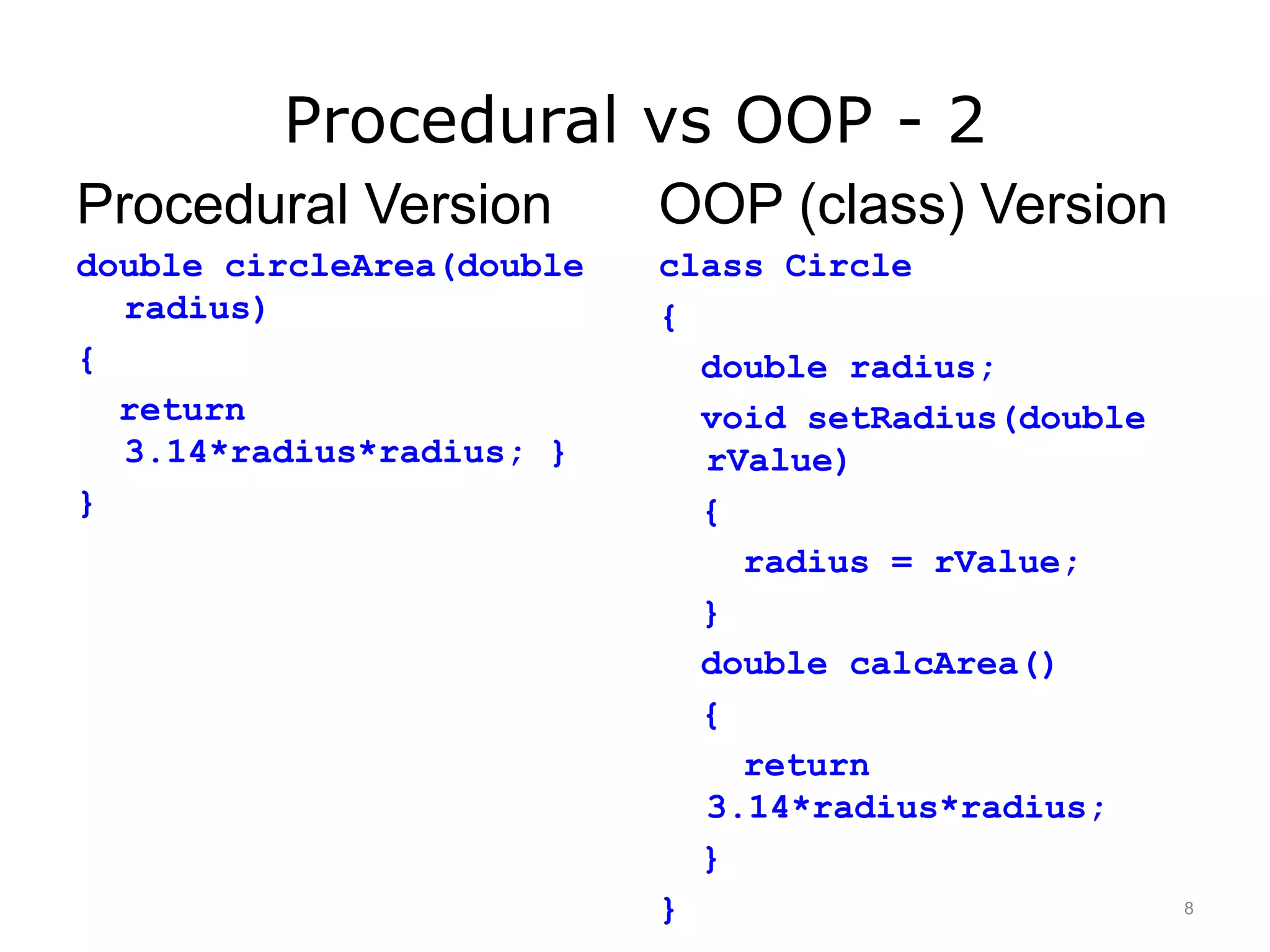 Procedural vs OOP - 2
Procedural Version
double circleArea(double
radius)
{
return
3.14*radius*radius; }
}
OOP (class) Version
class Circle
{
double radius;
void setRadius(double
rValue)
{
radius = rValue;
}
double calcArea()
{
return
3.14*radius*radius;
}
} 8
 