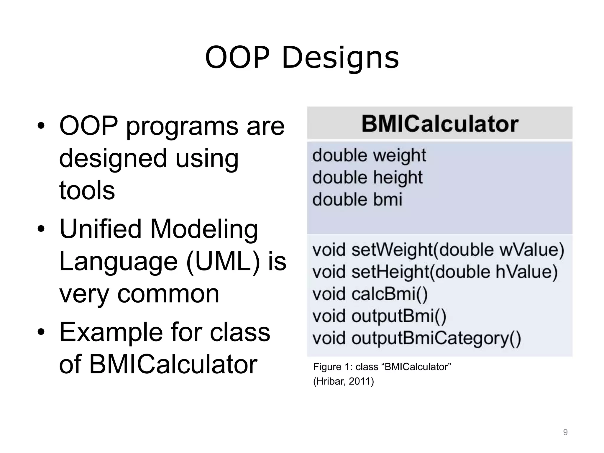 OOP Designs
• OOP programs are
designed using
tools
• Unified Modeling
Language (UML) is
very common
• Example for class
of BMICalculator Figure 1: class “BMICalculator”
(Hribar, 2011)
9
 
