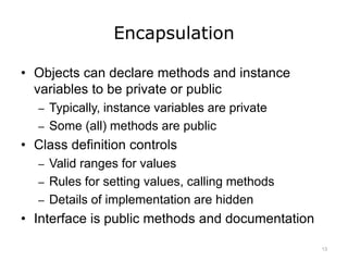 Encapsulation
• Objects can declare methods and instance
variables to be private or public
– Typically, instance variables are private
– Some (all) methods are public
• Class definition controls
– Valid ranges for values
– Rules for setting values, calling methods
– Details of implementation are hidden
• Interface is public methods and documentation
13
 