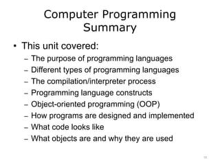Computer Programming
Summary
• This unit covered:
– The purpose of programming languages
– Different types of programming languages
– The compilation/interpreter process
– Programming language constructs
– Object-oriented programming (OOP)
– How programs are designed and implemented
– What code looks like
– What objects are and why they are used
15
 