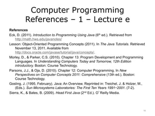 Computer Programming
References – 1 – Lecture e
References
Eck, D. (2011). Introduction to Programming Using Java (6th ed.). Retrieved from
http://math.hws.edu/javanotes/
Lesson: Object-Oriented Programming Concepts (2011). In The Java Tutorials. Retrieved
November 13, 2011. Available from
http://docs.oracle.com/javase/tutorial/java/concepts/.
Morley, D., & Parker, C.S. (2010). Chapter 13: Program Development and Programming
Languages. In Understanding Computers Today and Tomorrow, 12th Edition
introductory. Boston: Course Technology.
Parsons, J.J., & Oja, D. (2010). Chapter 12: Computer Programming. In New
Perspectives on Computer Concepts 2011: Comprehensive (13th ed.). Boston:
Course Technology.
Gosling, J. (1995, February). Java: An Overview. Reprinted in: Treichel, J. & Holzer, M.,
(Eds.). Sun Microsystems Laboratories: The First Ten Years 1991−2001. (7-2).
Sierra, K., & Bates, B. (2009). Head First Java (2nd Ed.). O’Reilly Media.
16
 