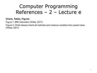 Computer Programming
References – 2 – Lecture e
Charts, Tables, Figures
Figure 1: BMI Calculator (Hribar, 2011)
Figure 2: Child classes inherit all methods and instance variables from parent class
(Hribar, 2011).
17
 