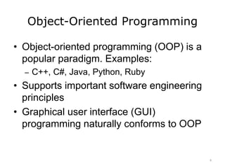 Object-Oriented Programming
• Object-oriented programming (OOP) is a
popular paradigm. Examples:
– C++, C#, Java, Python, Ruby
• Supports important software engineering
principles
• Graphical user interface (GUI)
programming naturally conforms to OOP
4
 