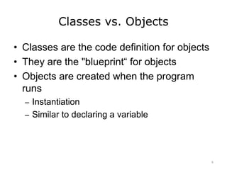 Classes vs. Objects
• Classes are the code definition for objects
• They are the "blueprint“ for objects
• Objects are created when the program
runs
– Instantiation
– Similar to declaring a variable
6
 