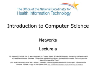 Introduction to Computer Science
Networks
Lecture a
This material (Comp 4 Unit 6) was developed by Oregon Health & Science University, funded by the Department
of Health and Human Services, Office of the National Coordinator for Health Information Technology under
Award Number 90WT0001.
This work is licensed under the Creative Commons Attribution-NonCommercial-ShareAlike 4.0 International
License. To view a copy of this license, visit http://creativecommons.org/licenses/by-nc-sa/4.0/.
 
