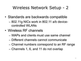 Wireless Network Setup - 2
• Standards are backwards compatible
– 802.11g NICs work in 802.11 a/b device-
controlled WLANs
• Wireless RF channels
– WAPs and clients must use same channel
– Different channels cannot communicate
– Channel numbers correspond to an RF range
– Channels 1, 6, and 11 do not overlap
10
 
