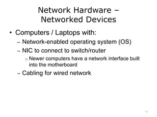 Network Hardware –
Networked Devices
• Computers / Laptops with:
– Network-enabled operating system (OS)
– NIC to connect to switch/router
o Newer computers have a network interface built
into the motherboard
– Cabling for wired network
12
 
