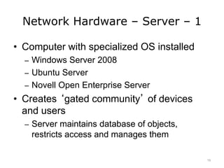 Network Hardware – Server – 1
• Computer with specialized OS installed
– Windows Server 2008
– Ubuntu Server
– Novell Open Enterprise Server
• Creates ‘gated community’ of devices
and users
– Server maintains database of objects,
restricts access and manages them
19
 