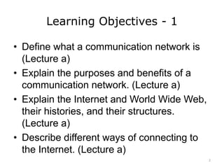 Learning Objectives - 1
• Define what a communication network is
(Lecture a)
• Explain the purposes and benefits of a
communication network. (Lecture a)
• Explain the Internet and World Wide Web,
their histories, and their structures.
(Lecture a)
• Describe different ways of connecting to
the Internet. (Lecture a)
2
 