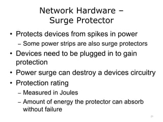 Network Hardware –
Surge Protector
• Protects devices from spikes in power
– Some power strips are also surge protectors
• Devices need to be plugged in to gain
protection
• Power surge can destroy a devices circuitry
• Protection rating
– Measured in Joules
– Amount of energy the protector can absorb
without failure
21
 
