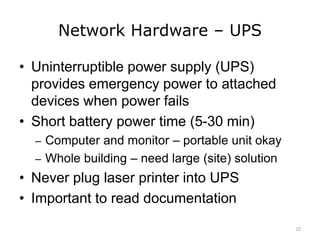 Network Hardware – UPS
• Uninterruptible power supply (UPS)
provides emergency power to attached
devices when power fails
• Short battery power time (5-30 min)
– Computer and monitor – portable unit okay
– Whole building – need large (site) solution
• Never plug laser printer into UPS
• Important to read documentation
22
 