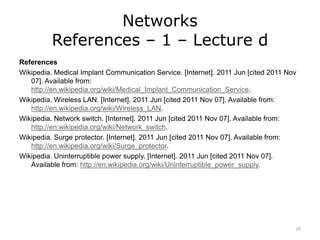Networks
References – 1 – Lecture d
References
Wikipedia. Medical Implant Communication Service. [Internet]. 2011 Jun [cited 2011 Nov
07]. Available from:
http://en.wikipedia.org/wiki/Medical_Implant_Communication_Service.
Wikipedia. Wireless LAN. [Internet]. 2011 Jun [cited 2011 Nov 07]. Available from:
http://en.wikipedia.org/wiki/Wireless_LAN.
Wikipedia. Network switch. [Internet]. 2011 Jun [cited 2011 Nov 07]. Available from:
http://en.wikipedia.org/wiki/Network_switch.
Wikipedia. Surge protector. [Internet]. 2011 Jun [cited 2011 Nov 07]. Available from:
http://en.wikipedia.org/wiki/Surge_protector.
Wikipedia. Uninterruptible power supply. [Internet]. 2011 Jun [cited 2011 Nov 07].
Available from: http://en.wikipedia.org/wiki/Uninterruptible_power_supply.
25
 