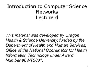 Introduction to Computer Science
Networks
Lecture d
This material was developed by Oregon
Health & Science University, funded by the
Department of Health and Human Services,
Office of the National Coordinator for Health
Information Technology under Award
Number 90WT0001.
28
 
