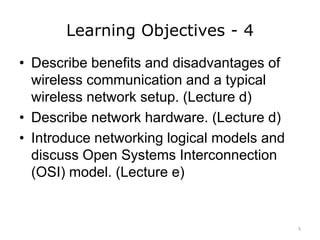 Learning Objectives - 4
• Describe benefits and disadvantages of
wireless communication and a typical
wireless network setup. (Lecture d)
• Describe network hardware. (Lecture d)
• Introduce networking logical models and
discuss Open Systems Interconnection
(OSI) model. (Lecture e)
5
 