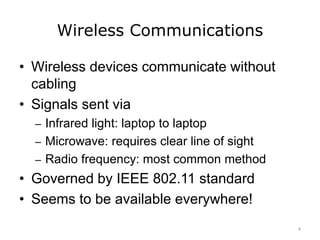 Wireless Communications
• Wireless devices communicate without
cabling
• Signals sent via
– Infrared light: laptop to laptop
– Microwave: requires clear line of sight
– Radio frequency: most common method
• Governed by IEEE 802.11 standard
• Seems to be available everywhere!
6
 