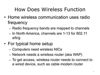 How Does Wireless Function
• Home wireless communication uses radio
frequency
– Radio frequency bands are mapped to channels
– In North America, channels are 1-13 for 802.11
a/b/g
• For typical home setup
– Computers need wireless NICs
– Network needs a wireless router (aka WAP)
– To get access, wireless router needs to connect to
a wired device, such as cable modem router
8
 