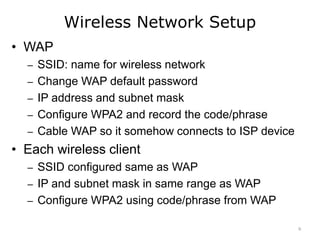Wireless Network Setup
• WAP
– SSID: name for wireless network
– Change WAP default password
– IP address and subnet mask
– Configure WPA2 and record the code/phrase
– Cable WAP so it somehow connects to ISP device
• Each wireless client
– SSID configured same as WAP
– IP and subnet mask in same range as WAP
– Configure WPA2 using code/phrase from WAP
9
 