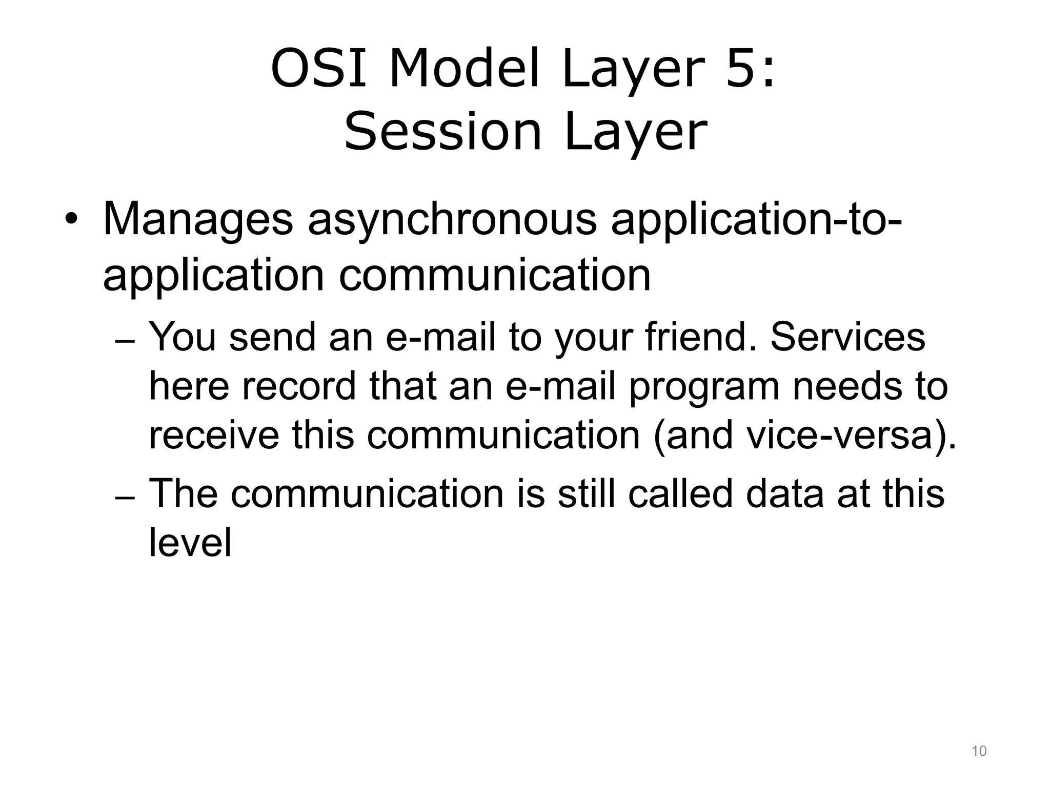 OSI Model Layer 5:
Session Layer
• Manages asynchronous application-to-
application communication
– You send an e-mail to your friend. Services
here record that an e-mail program needs to
receive this communication (and vice-versa).
– The communication is still called data at this
level
10
 