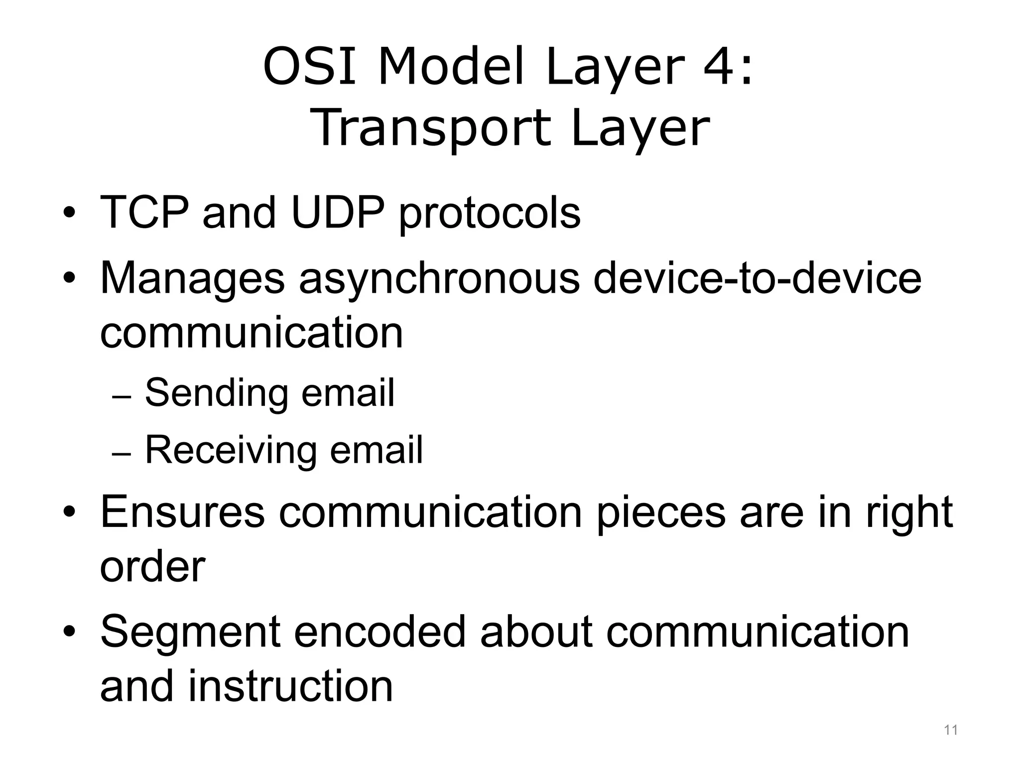 OSI Model Layer 4:
Transport Layer
• TCP and UDP protocols
• Manages asynchronous device-to-device
communication
– Sending email
– Receiving email
• Ensures communication pieces are in right
order
• Segment encoded about communication
and instruction
11
 