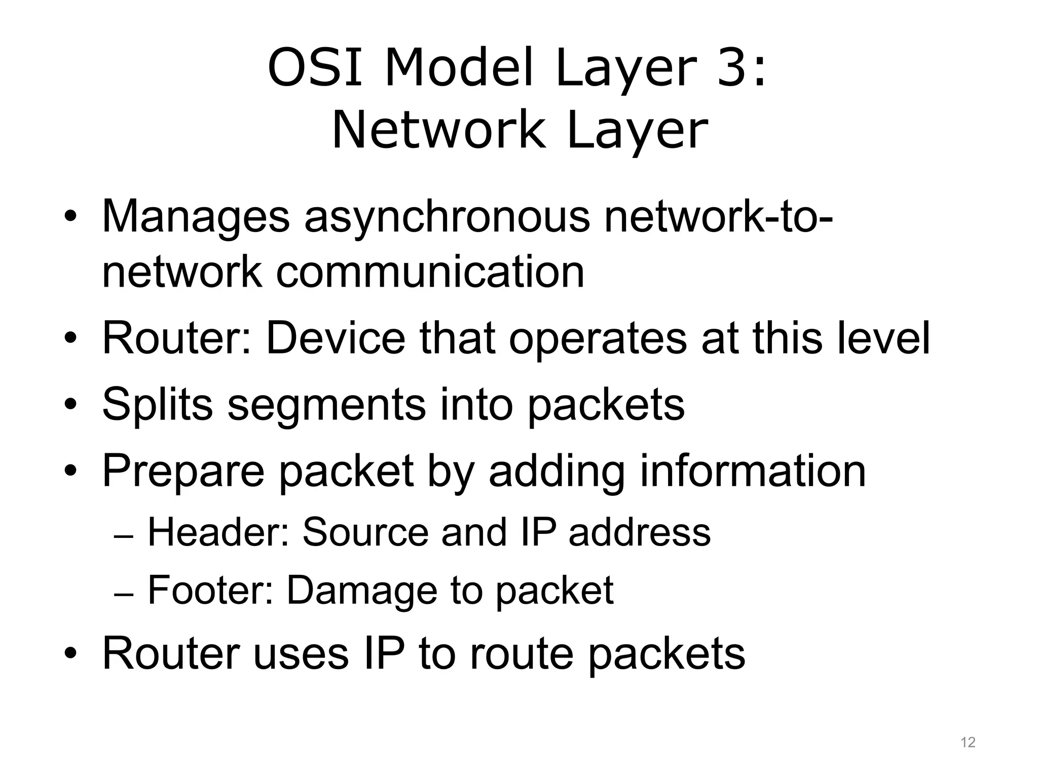 OSI Model Layer 3:
Network Layer
• Manages asynchronous network-to-
network communication
• Router: Device that operates at this level
• Splits segments into packets
• Prepare packet by adding information
– Header: Source and IP address
– Footer: Damage to packet
• Router uses IP to route packets
12
 