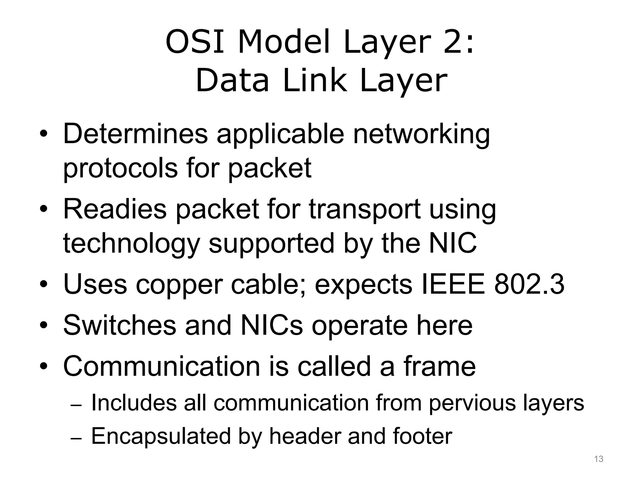 OSI Model Layer 2:
Data Link Layer
• Determines applicable networking
protocols for packet
• Readies packet for transport using
technology supported by the NIC
• Uses copper cable; expects IEEE 802.3
• Switches and NICs operate here
• Communication is called a frame
– Includes all communication from pervious layers
– Encapsulated by header and footer
13
 