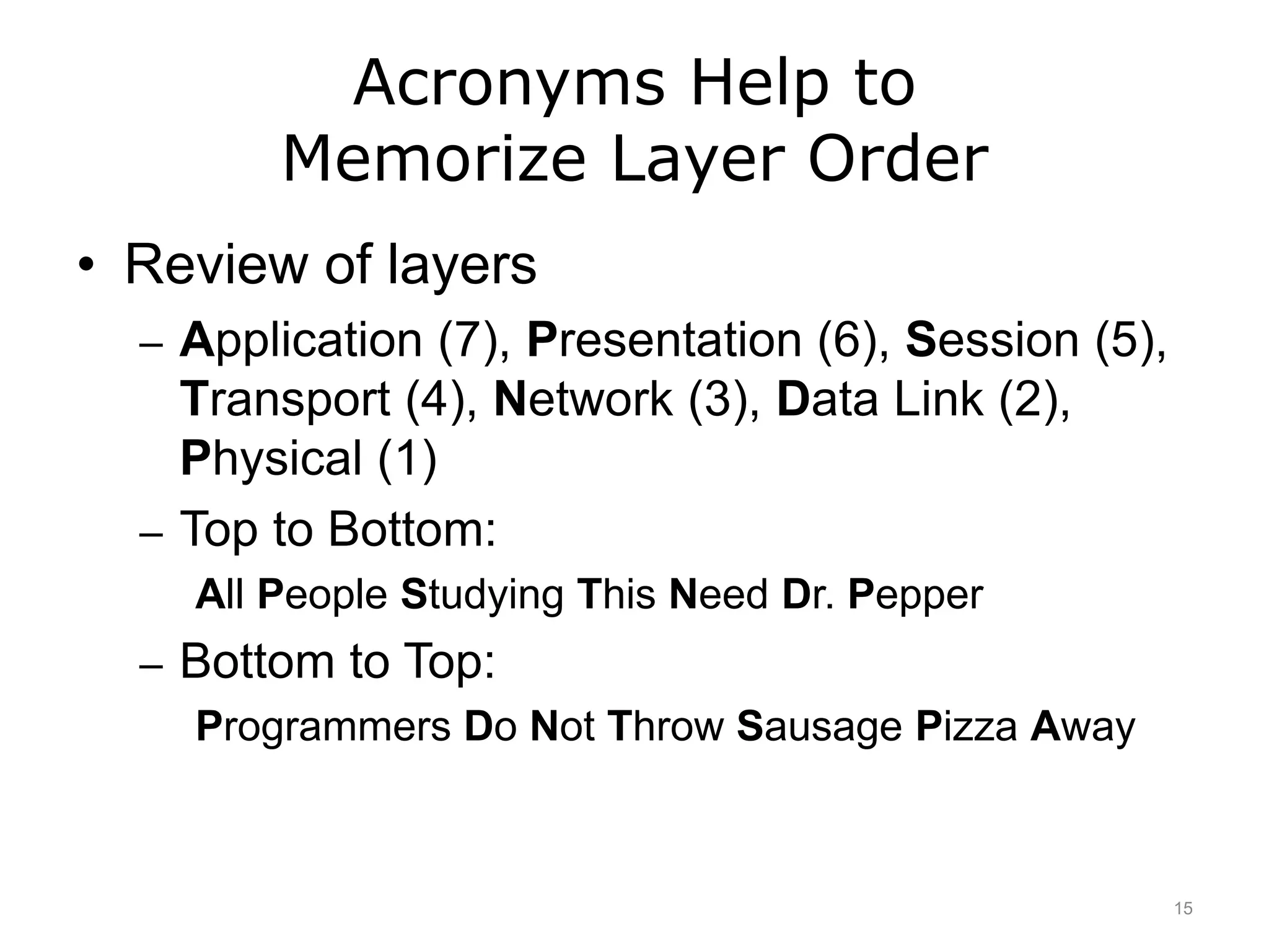 Acronyms Help to
Memorize Layer Order
• Review of layers
– Application (7), Presentation (6), Session (5),
Transport (4), Network (3), Data Link (2),
Physical (1)
– Top to Bottom:
All People Studying This Need Dr. Pepper
– Bottom to Top:
Programmers Do Not Throw Sausage Pizza Away
15
 