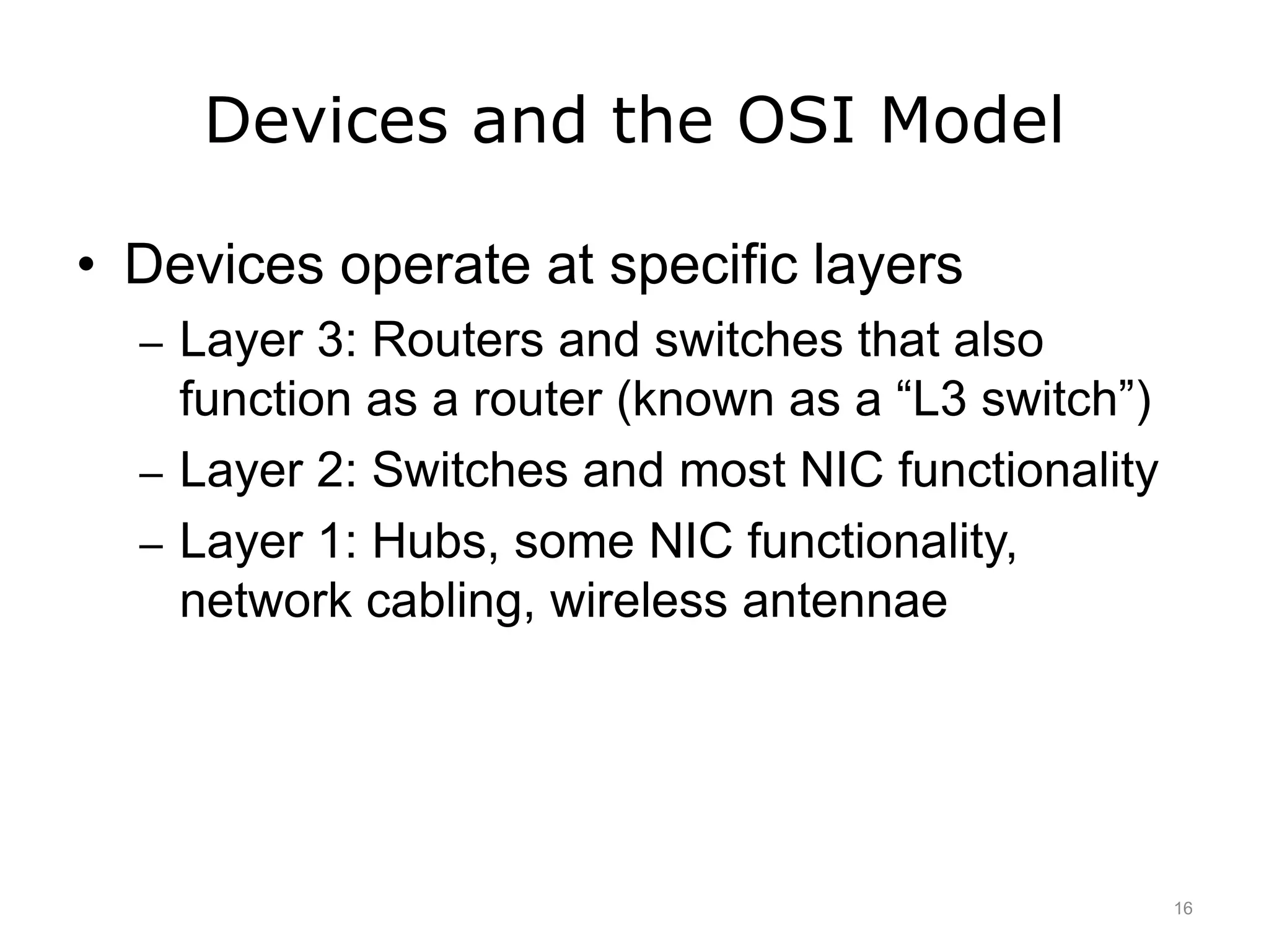 Devices and the OSI Model
• Devices operate at specific layers
– Layer 3: Routers and switches that also
function as a router (known as a “L3 switch”)
– Layer 2: Switches and most NIC functionality
– Layer 1: Hubs, some NIC functionality,
network cabling, wireless antennae
16
 