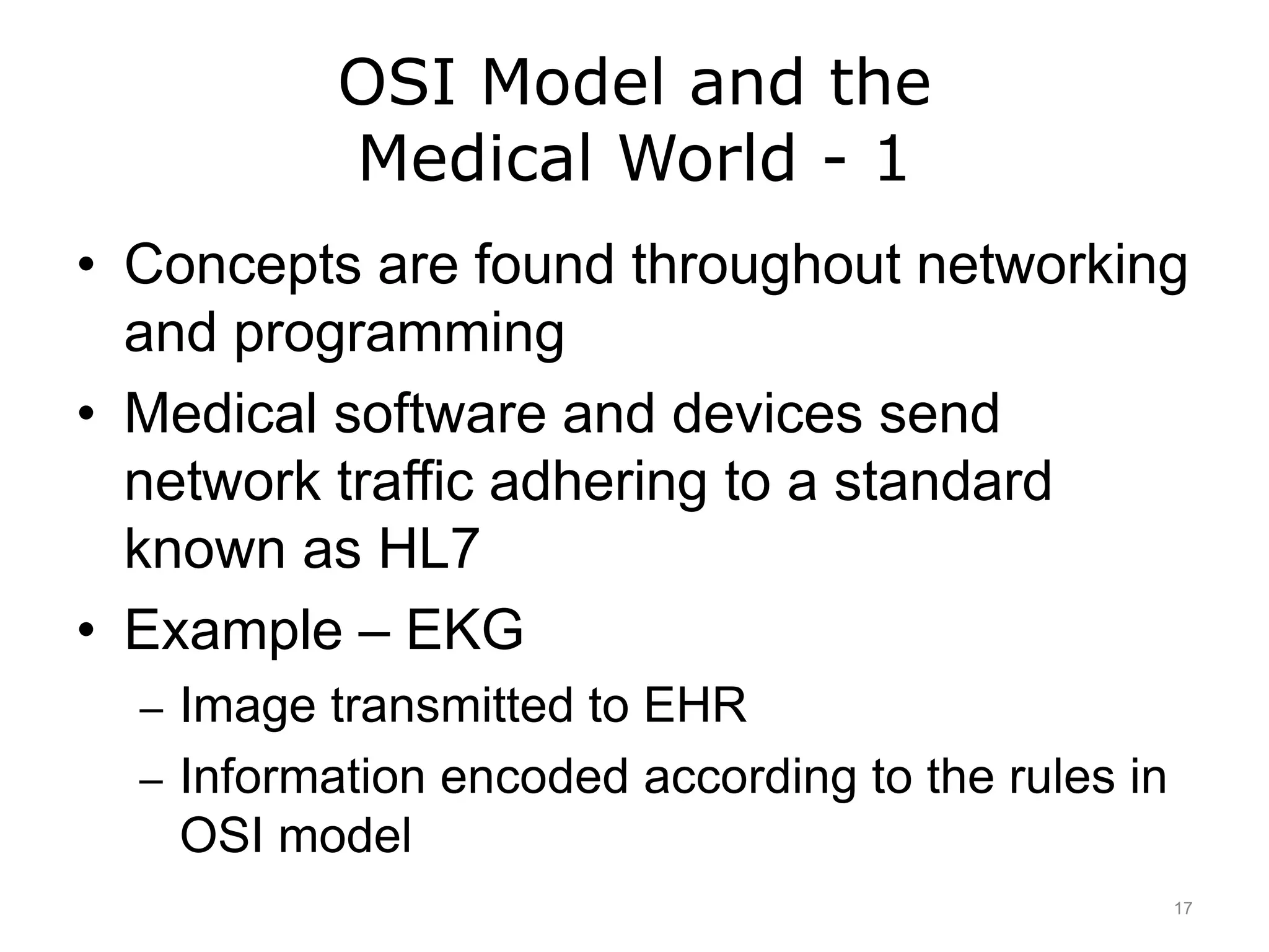 OSI Model and the
Medical World - 1
• Concepts are found throughout networking
and programming
• Medical software and devices send
network traffic adhering to a standard
known as HL7
• Example – EKG
– Image transmitted to EHR
– Information encoded according to the rules in
OSI model
17
 