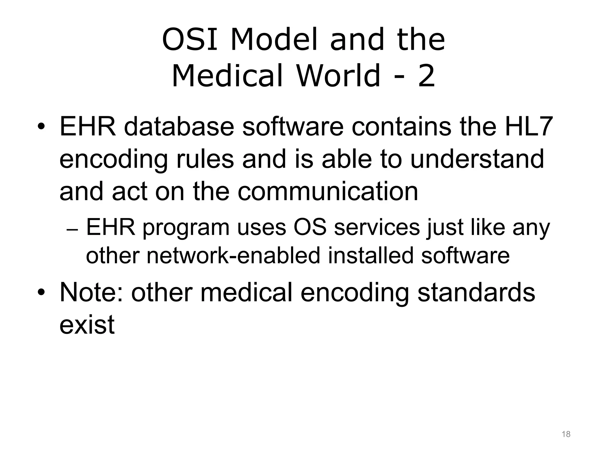 OSI Model and the
Medical World - 2
• EHR database software contains the HL7
encoding rules and is able to understand
and act on the communication
– EHR program uses OS services just like any
other network-enabled installed software
• Note: other medical encoding standards
exist
18
 