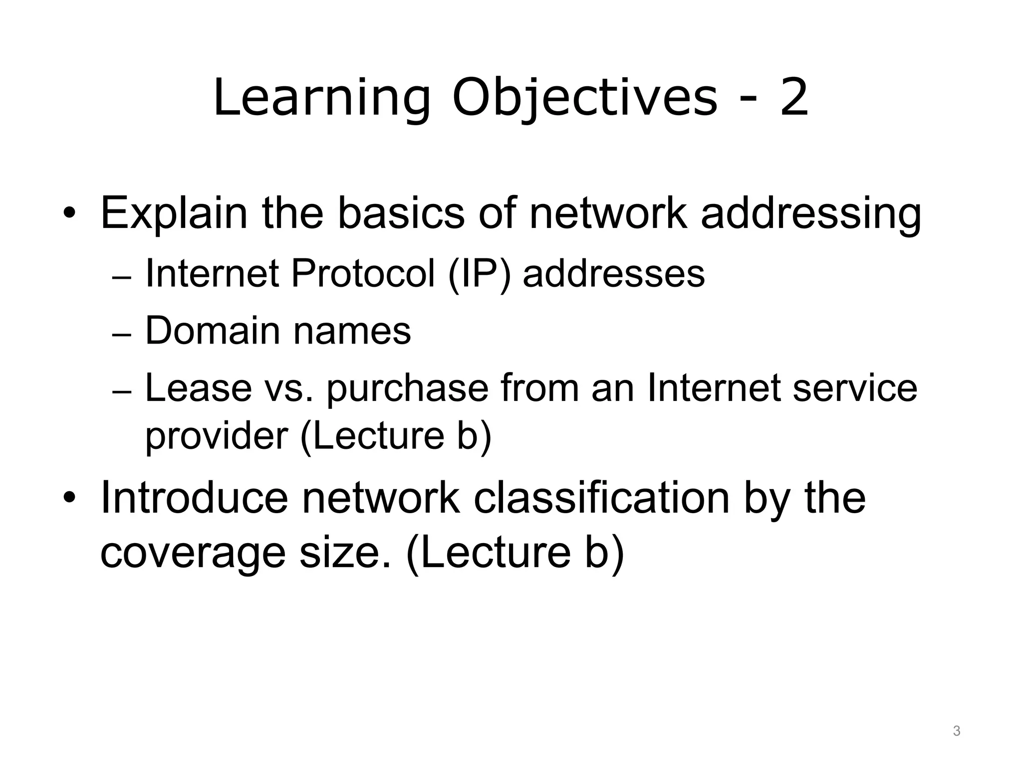 Learning Objectives - 2
• Explain the basics of network addressing
– Internet Protocol (IP) addresses
– Domain names
– Lease vs. purchase from an Internet service
provider (Lecture b)
• Introduce network classification by the
coverage size. (Lecture b)
3
 