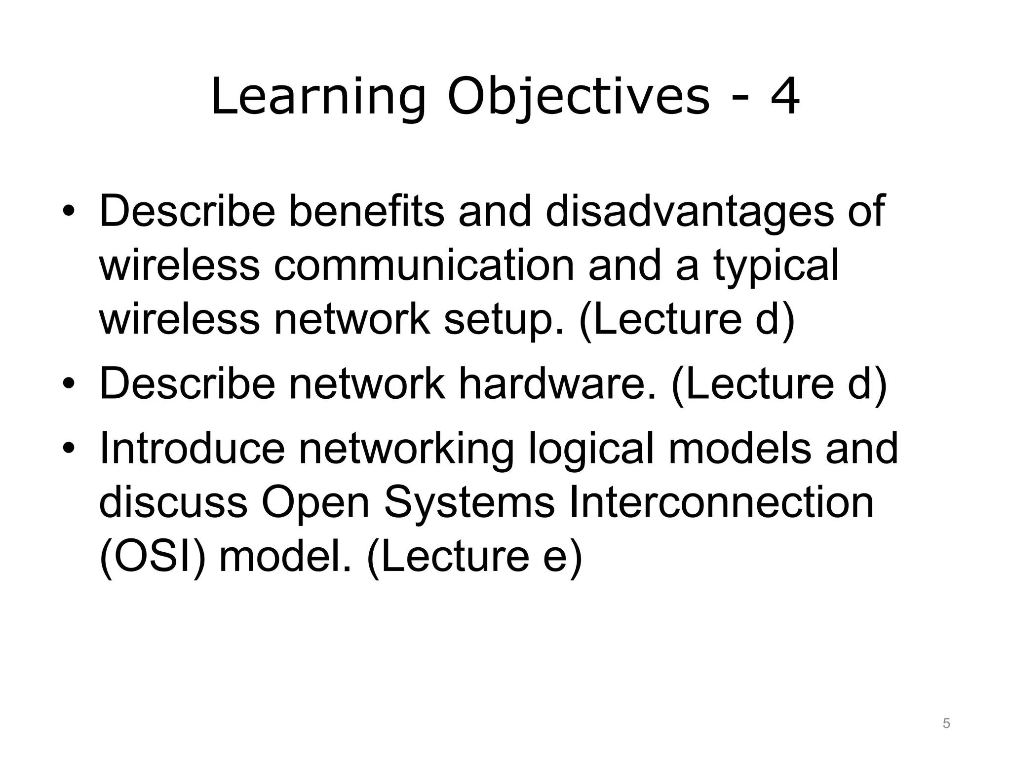 Learning Objectives - 4
• Describe benefits and disadvantages of
wireless communication and a typical
wireless network setup. (Lecture d)
• Describe network hardware. (Lecture d)
• Introduce networking logical models and
discuss Open Systems Interconnection
(OSI) model. (Lecture e)
5
 