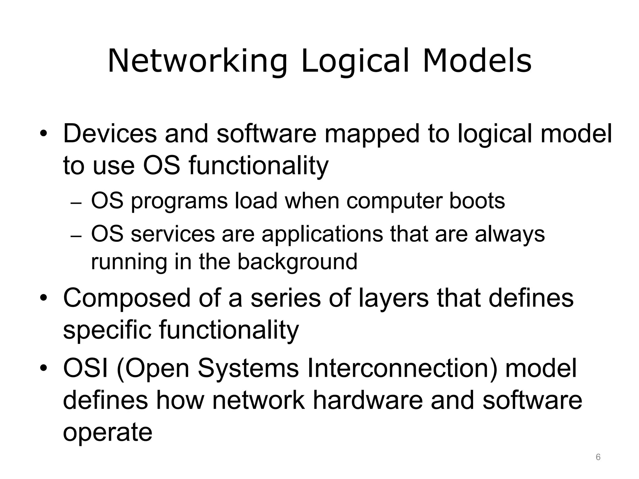 Networking Logical Models
• Devices and software mapped to logical model
to use OS functionality
– OS programs load when computer boots
– OS services are applications that are always
running in the background
• Composed of a series of layers that defines
specific functionality
• OSI (Open Systems Interconnection) model
defines how network hardware and software
operate
6
 