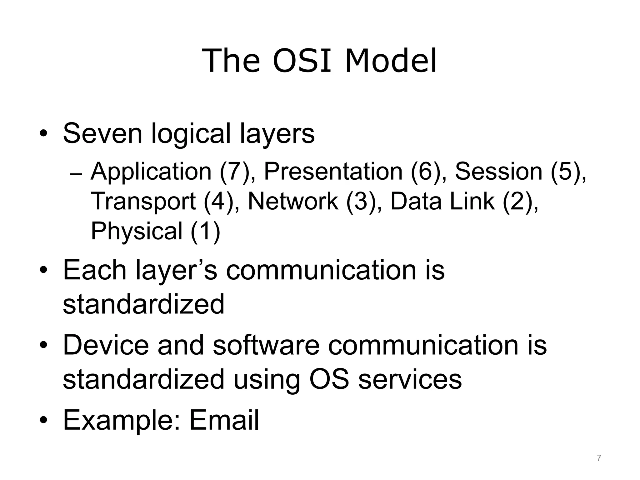 The OSI Model
• Seven logical layers
– Application (7), Presentation (6), Session (5),
Transport (4), Network (3), Data Link (2),
Physical (1)
• Each layer’s communication is
standardized
• Device and software communication is
standardized using OS services
• Example: Email
7
 