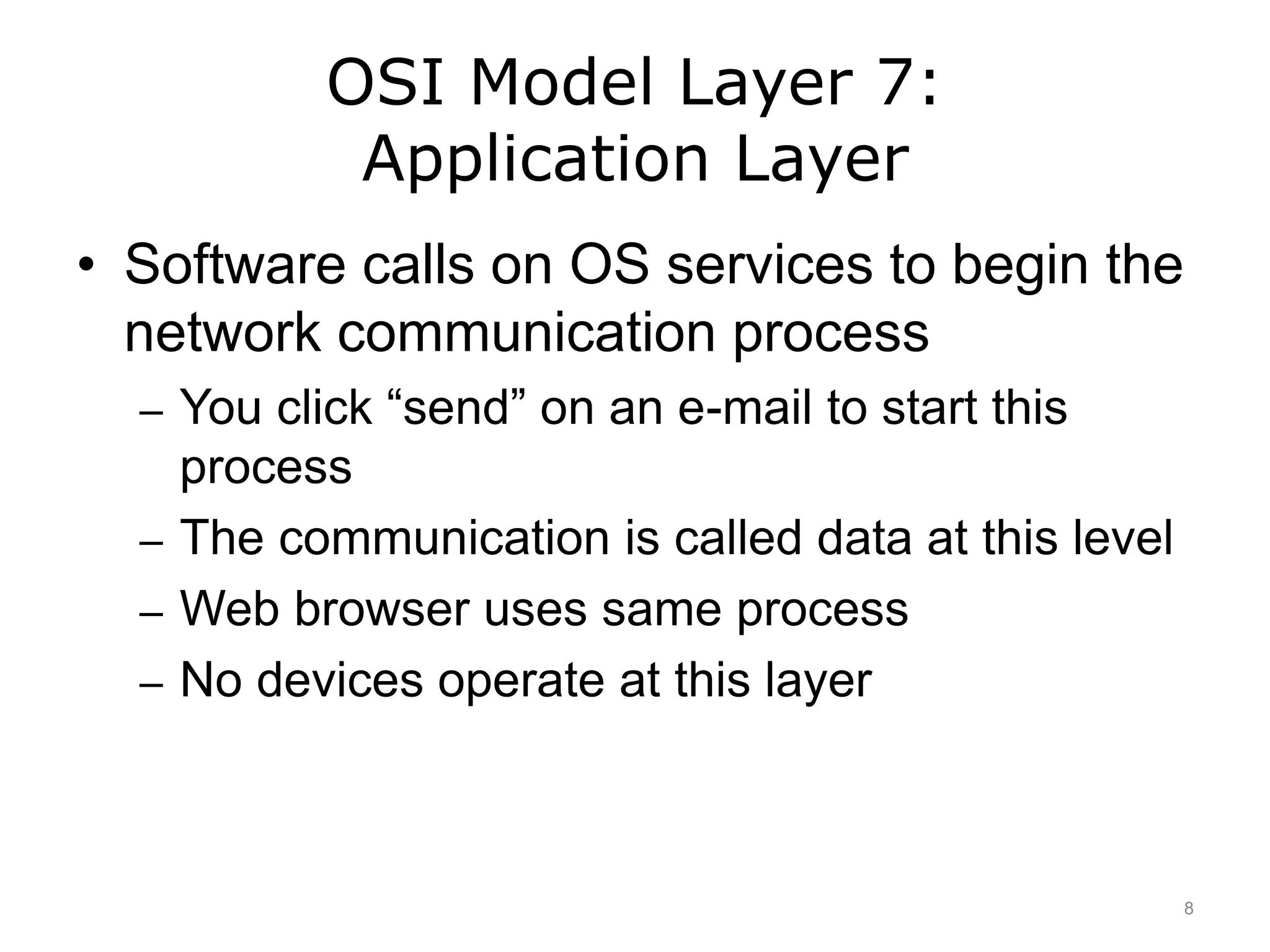 OSI Model Layer 7:
Application Layer
• Software calls on OS services to begin the
network communication process
– You click “send” on an e-mail to start this
process
– The communication is called data at this level
– Web browser uses same process
– No devices operate at this layer
8
 