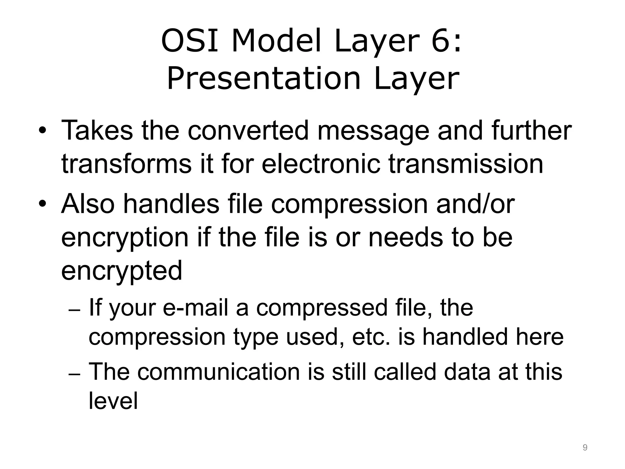 OSI Model Layer 6:
Presentation Layer
• Takes the converted message and further
transforms it for electronic transmission
• Also handles file compression and/or
encryption if the file is or needs to be
encrypted
– If your e-mail a compressed file, the
compression type used, etc. is handled here
– The communication is still called data at this
level
9
 