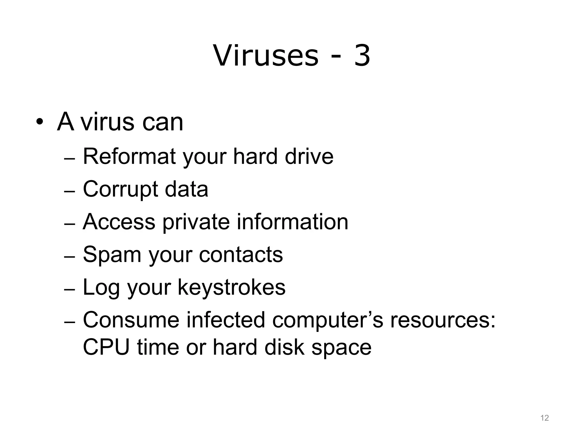 Viruses - 3
• A virus can
– Reformat your hard drive
– Corrupt data
– Access private information
– Spam your contacts
– Log your keystrokes
– Consume infected computer’s resources:
CPU time or hard disk space
12
 