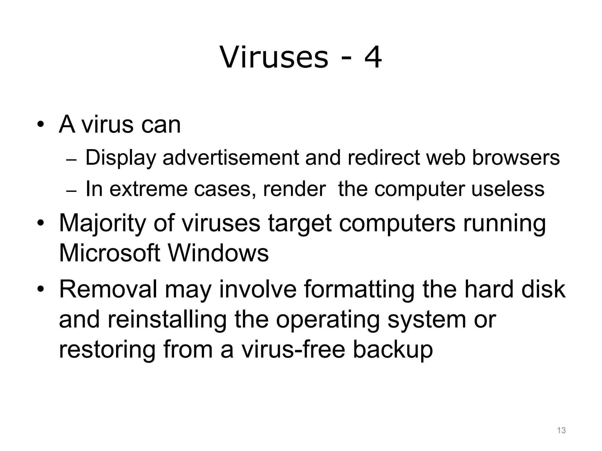 Viruses - 4
• A virus can
– Display advertisement and redirect web browsers
– In extreme cases, render the computer useless
• Majority of viruses target computers running
Microsoft Windows
• Removal may involve formatting the hard disk
and reinstalling the operating system or
restoring from a virus-free backup
13
 