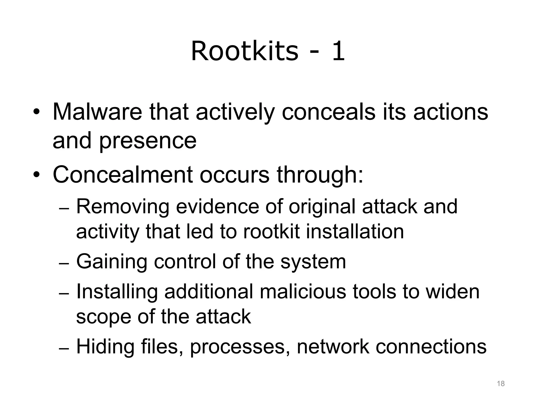 Rootkits - 1
• Malware that actively conceals its actions
and presence
• Concealment occurs through:
– Removing evidence of original attack and
activity that led to rootkit installation
– Gaining control of the system
– Installing additional malicious tools to widen
scope of the attack
– Hiding files, processes, network connections
18
 